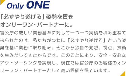 Only ONE 「必ずやり遂げる」姿勢を貫きオンリーワン・パートナーに。 官公庁の厳しい業務基準に対して一つ一つ実績を積み重ねて来られたのは、私たちがつねに「必ずやり遂げる」という姿勢を基に業務に取り組み、そこから独自の発想、視点、技術を生みだしてきたからです。このことにより、安全・安心なアウトソーシングを実現し、現在では官公庁のお客様のオンリーワン・パートナーとして高い評価を得ています。